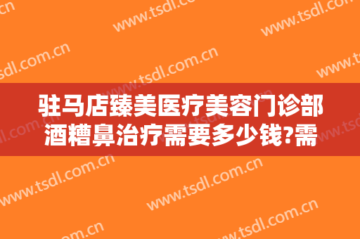 驻马店臻美医疗美容门诊部酒糟鼻治疗需要多少钱?需要多久恢复?