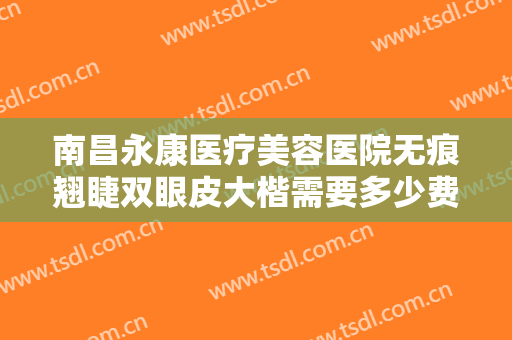 南昌永康医疗美容医院无痕翘睫双眼皮大楷需要多少费用?需要多久恢复?