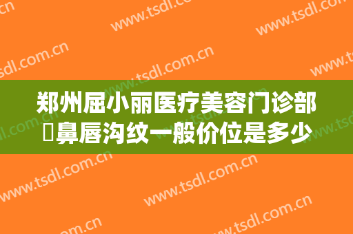 郑州屈小丽医疗美容门诊部袪鼻唇沟纹一般价位是多少费用?贵不贵?(郑州屈小丽医疗美容医院)