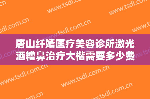 唐山纤嫣医疗美容诊所激光酒糟鼻治疗大楷需要多少费用?好不好?