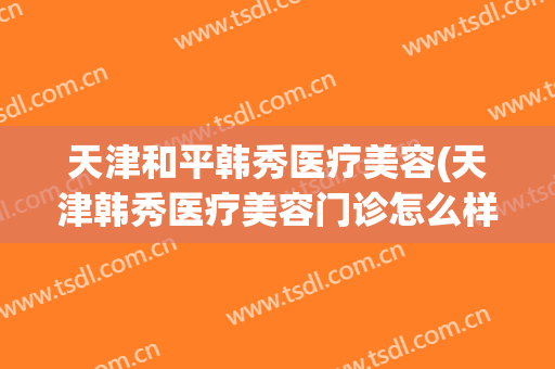 天津和平韩秀医疗美容(天津韩秀医疗美容门诊怎么样)