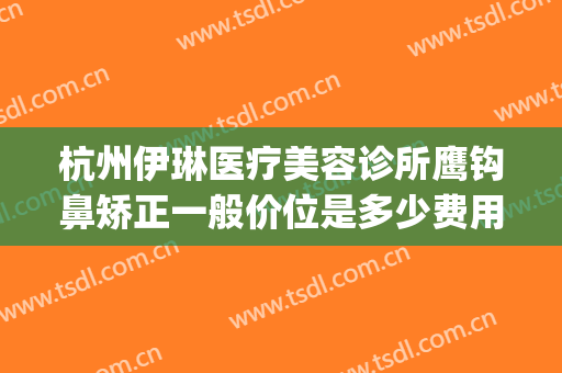 杭州伊琳医疗美容诊所鹰钩鼻矫正一般价位是多少费用?可靠吗?(杭州伊琳整形医院)