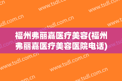 福州弗丽嘉医疗美容(福州弗丽嘉医疗美容医院电话)