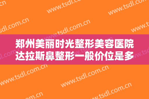 郑州美丽时光整形美容医院达拉斯鼻整形一般价位是多少费用?靠谱吗?
