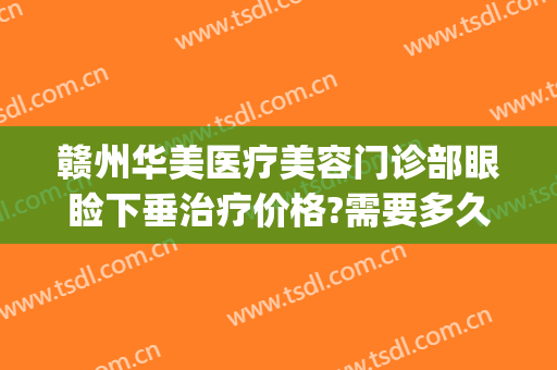 赣州华美医疗美容门诊部眼睑下垂治疗价格?需要多久恢复?(赣州华美整形美容医院地址)