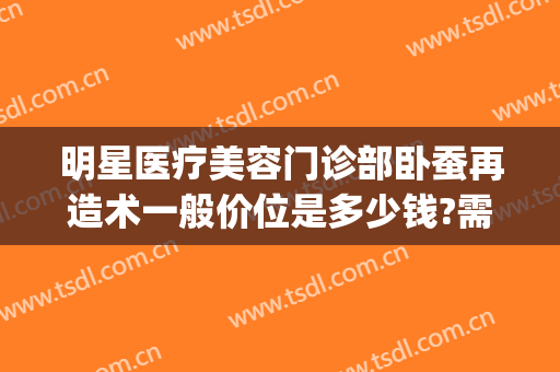 明星医疗美容门诊部卧蚕再造术一般价位是多少钱?需要多久恢复?(整形卧蚕一般需要多少钱)