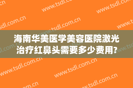 海南华美医学美容医院激光治疗红鼻头需要多少费用?靠谱吗?(海南华美医疗美容医院官网)