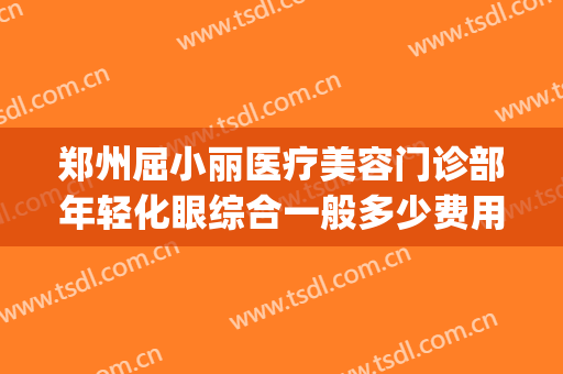 郑州屈小丽医疗美容门诊部年轻化眼综合一般多少费用?有哪些优势?(郑州整形医院爱美丽)