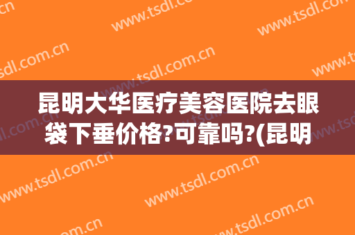 昆明大华医疗美容医院去眼袋下垂价格?可靠吗?(昆明华美眼部整形医生)