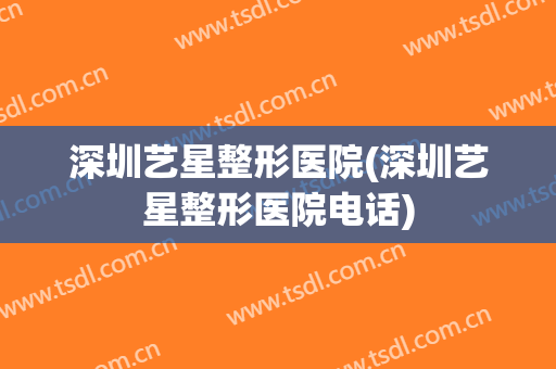 深圳艺星整形医院(深圳艺星整形医院电话)