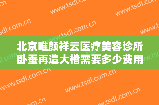 北京唯颜祥云医疗美容诊所卧蚕再造大楷需要多少费用?贵不贵?
