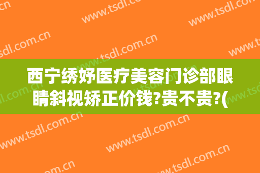 西宁绣妤医疗美容门诊部眼睛斜视矫正价钱?贵不贵?(西宁绣妤整形)
