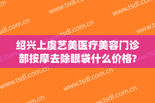 绍兴上虞艺美医疗美容门诊部按摩去除眼袋什么价格?需要多久恢复?(上虞艺美医疗美容好吗)