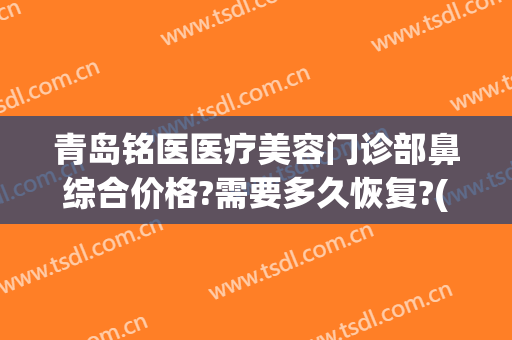 青岛铭医医疗美容门诊部鼻综合价格?需要多久恢复?(青岛铭医国际整形医院)