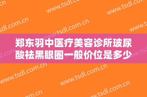 郑东羽中医疗美容诊所玻尿酸祛黑眼圈一般价位是多少费用?有哪些优势?