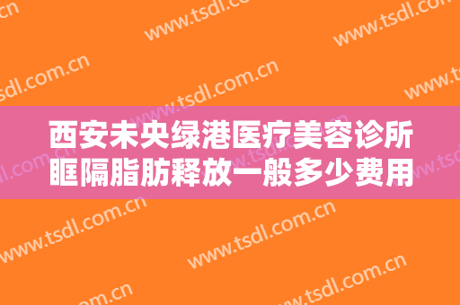 西安未央绿港医疗美容诊所眶隔脂肪释放一般多少费用?需要多久恢复?
