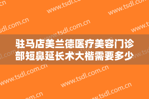 驻马店美兰德医疗美容门诊部短鼻延长术大楷需要多少费用?多长时间恢复?