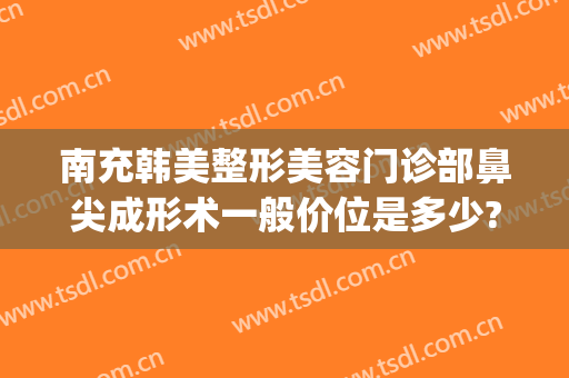 南充韩美整形美容门诊部鼻尖成形术一般价位是多少?需要多久恢复?(南充韩美整形美容医院电话)