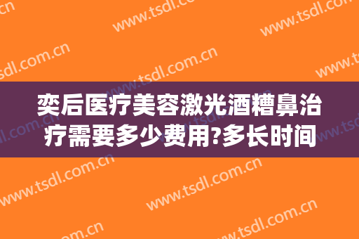奕后医疗美容激光酒糟鼻治疗需要多少费用?多长时间恢复?(染料激光治疗酒糟鼻多久恢复)