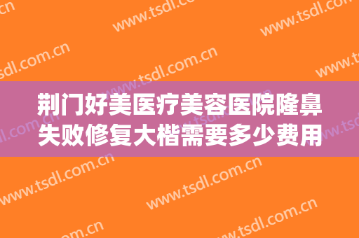 荆门好美医疗美容医院隆鼻失败修复大楷需要多少费用?怎么样?(荆门哪家整形医院口碑最好)