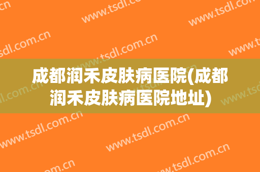 成都润禾皮肤病医院(成都润禾皮肤病医院地址)