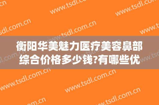 衡阳华美魅力医疗美容鼻部综合价格多少钱?有哪些优势?(衡阳华美魅力医疗美容有限公司)