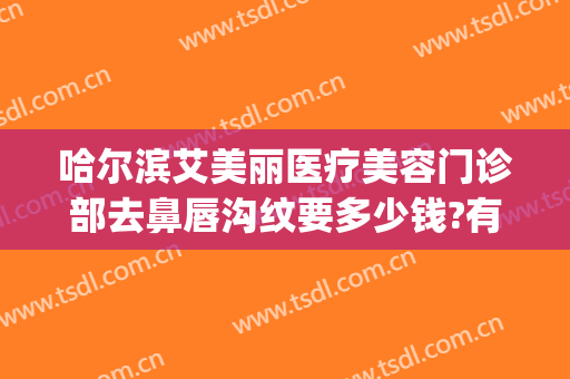 哈尔滨艾美丽医疗美容门诊部去鼻唇沟纹要多少钱?有哪些优势?(哈尔滨艾美慧医疗美容门诊)