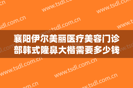 襄阳伊尔美丽医疗美容门诊部韩式隆鼻大楷需要多少钱?有哪些优势?(襄阳伊莱美医疗美容整形医院)