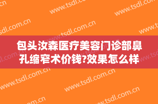 包头汝森医疗美容门诊部鼻孔缩窄术价钱?效果怎么样?(包头汝森医疗美容门诊部鼻孔缩窄术价钱?效果怎么样样)