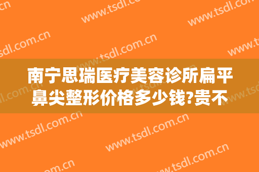 南宁思瑞医疗美容诊所扁平鼻尖整形价格多少钱?贵不贵?(思瑞整形医院 评价)