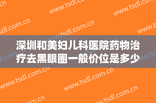 深圳和美妇儿科医院药物治疗去黑眼圈一般价位是多少钱?贵不贵?(医美治疗黑眼圈有效果吗)