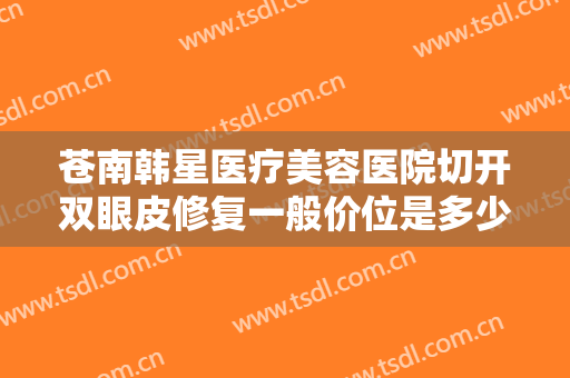 苍南韩星医疗美容医院切开双眼皮修复一般价位是多少钱?多长时间恢复?