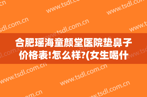 合肥瑶海童颜堂医院垫鼻子价格表!怎么样?(女生喝什么酒不会长胖)