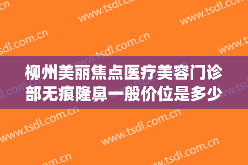柳州美丽焦点医疗美容门诊部无痕隆鼻一般价位是多少费用?好不好?(柳州医美整形医院价格)