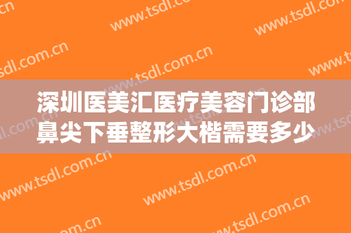深圳医美汇医疗美容门诊部鼻尖下垂整形大楷需要多少钱?好不好?(深圳眼部整形医生排名)