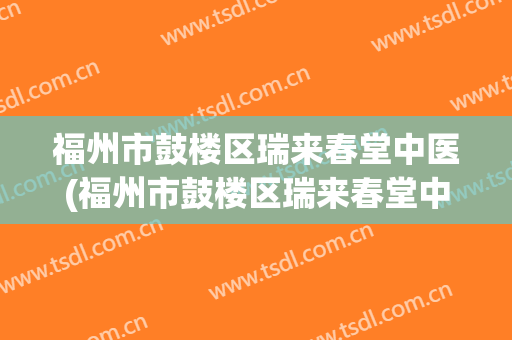 福州市鼓楼区瑞来春堂中医(福州市鼓楼区瑞来春堂中医门诊在哪里)