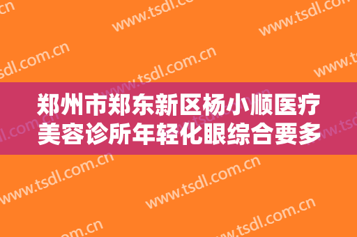 郑州市郑东新区杨小顺医疗美容诊所年轻化眼综合要多少钱?效果怎么样?