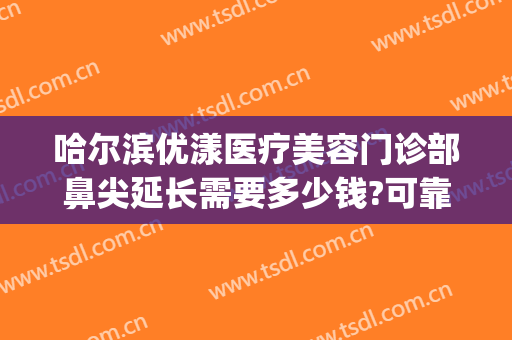 哈尔滨优漾医疗美容门诊部鼻尖延长需要多少钱?可靠吗?(哈尔滨优漾整形)