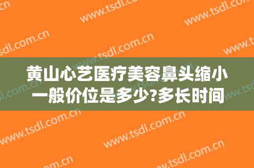 黄山心艺医疗美容鼻头缩小一般价位是多少?多长时间恢复?(黄山心艺美容医院)