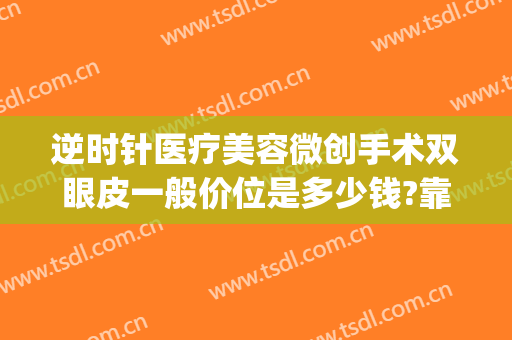逆时针医疗美容微创手术双眼皮一般价位是多少钱?靠谱吗?(微创双眼皮费用多少)