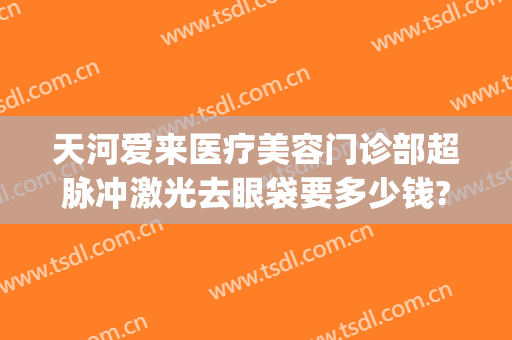 天河爱来医疗美容门诊部超脉冲激光去眼袋要多少钱?多长时间恢复?(医院激光去眼袋多少钱)