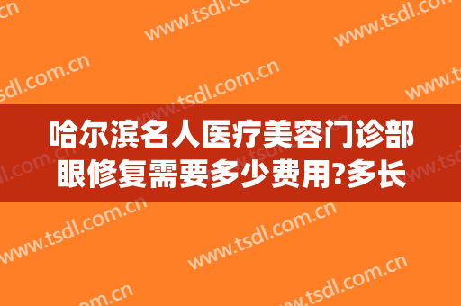 哈尔滨名人医疗美容门诊部眼修复需要多少费用?多长时间恢复?(眼部的修复哈尔滨)