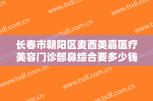 长春市朝阳区麦西美嘉医疗美容门诊部鼻综合要多少钱?多长时间恢复?