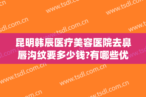 昆明韩辰医疗美容医院去鼻唇沟纹要多少钱?有哪些优势?(昆明韩辰医疗美容医院正规吗)