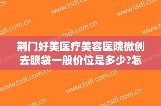荆门好美医疗美容医院微创去眼袋一般价位是多少?怎么样?(荆州祛眼袋整容医院)