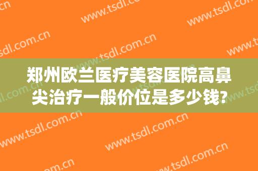 郑州欧兰医疗美容医院高鼻尖治疗一般价位是多少钱?好不好?(郑州欧兰整形怎么样)