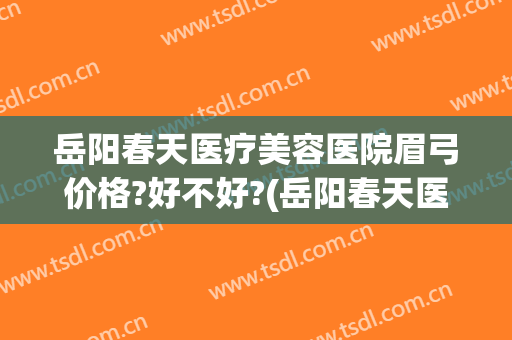 岳阳春天医疗美容医院眉弓价格?好不好?(岳阳春天医疗整形医院)