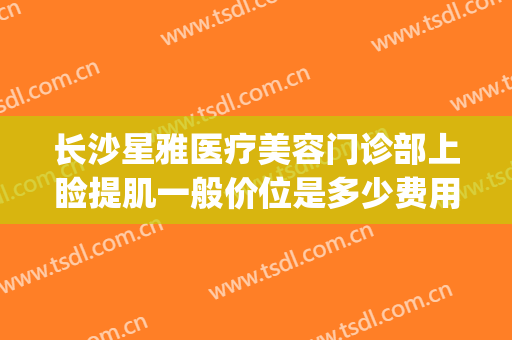 长沙星雅医疗美容门诊部上睑提肌一般价位是多少费用?怎么样?(长沙做上睑下垂的三甲医院)