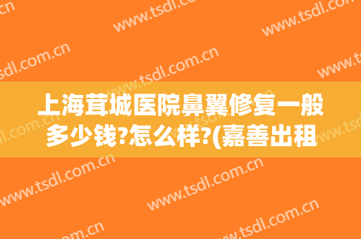 上海茸城医院鼻翼修复一般多少钱?怎么样?(嘉善出租车起步价多少公里)