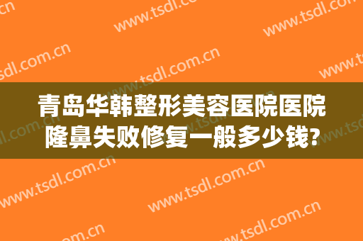 青岛华韩整形美容医院医院隆鼻失败修复一般多少钱?可靠吗?(青岛华韩整形美容医院正规吗)